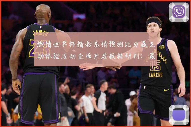 燃情世界杯精彩竞猜预测比分赢互动体验活动全面开启数据研判：最新赛事动态与深度分析