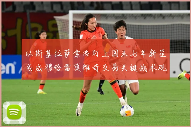 以斯基拉萨索洛盯上国米七年新星或成穆哈雷莫维奇交易关键战术观察：最新赛事动态与深度分析