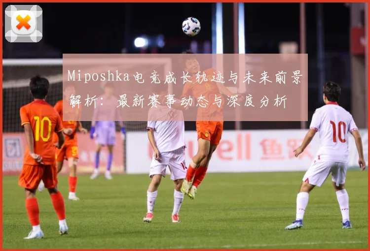 Miposhka电竞成长轨迹与未来前景解析：最新赛事动态与深度分析