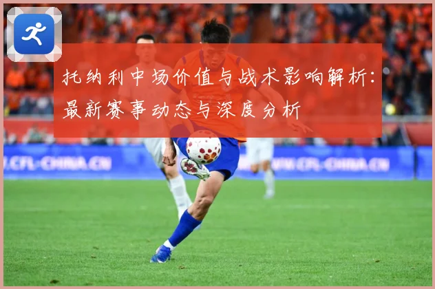 托纳利中场价值与战术影响解析：最新赛事动态与深度分析