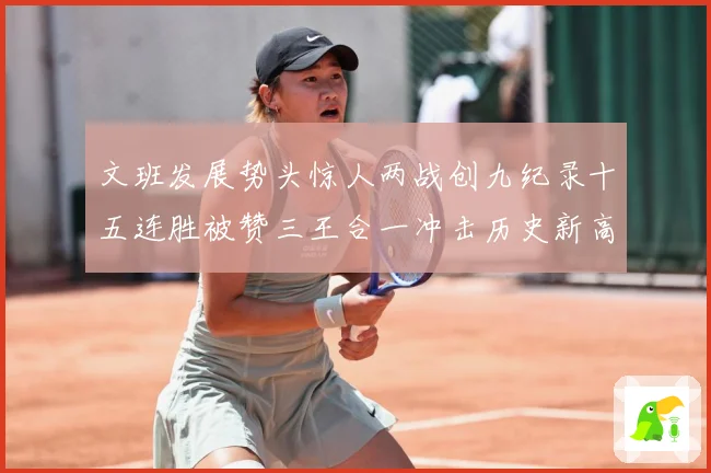 文班发展势头惊人两战创九纪录十五连胜被赞三王合一冲击历史新高成长观察：最新赛事动态与深度分析
