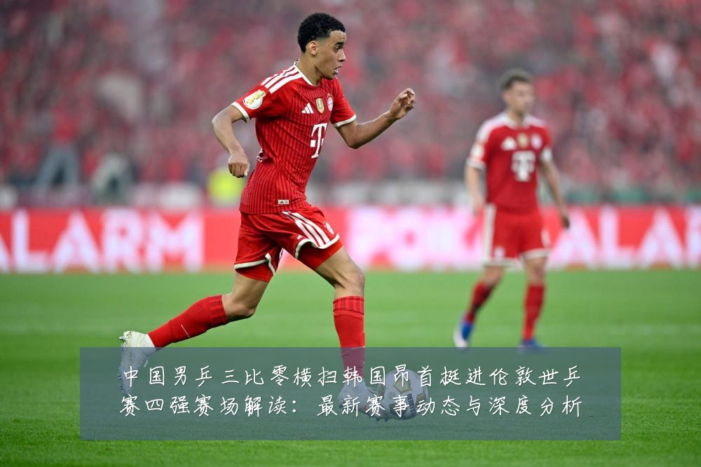 中国男乒三比零横扫韩国昂首挺进伦敦世乒赛四强赛场解读:最新赛事动态与深度分析