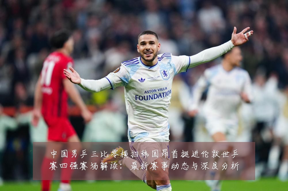 中国男乒三比零横扫韩国昂首挺进伦敦世乒赛四强赛场解读:最新赛事动态与深度分析