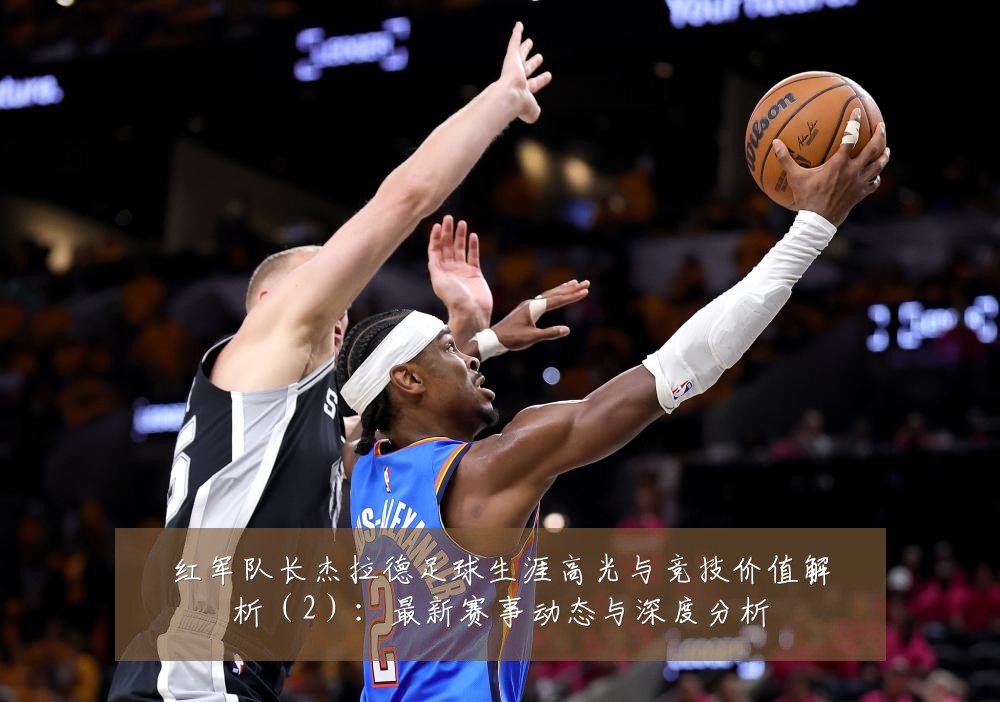 红军队长杰拉德足球生涯高光与竞技价值解析(2):最新赛事动态与深度分析